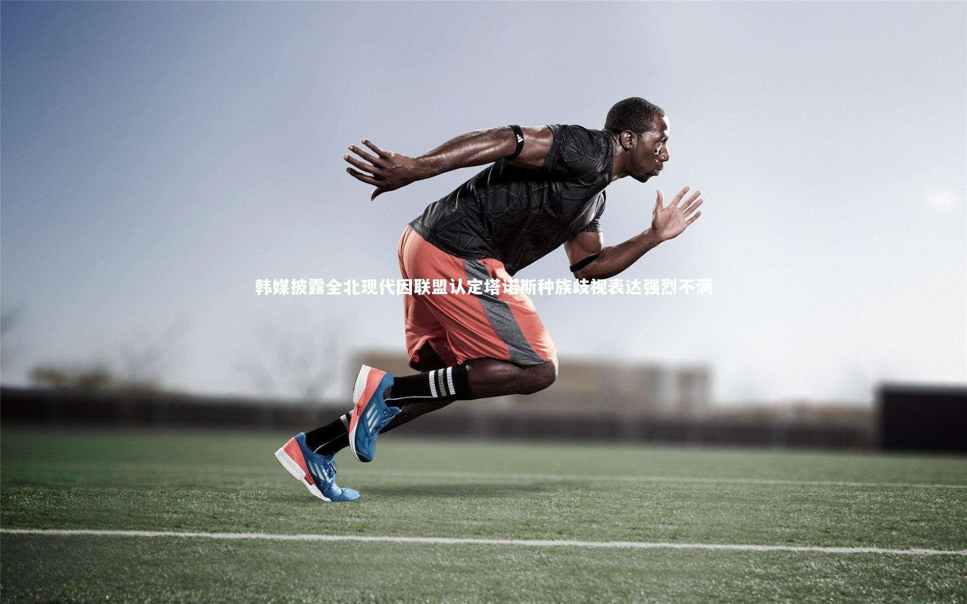 九游体育官网|韩媒披露全北现代因联盟认定塔诺斯种族歧视表达强烈不满